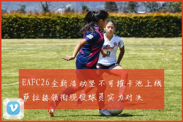 EAFC26全新活动坚不可摧卡池上线萨拉赫领衔现役球员实力对决