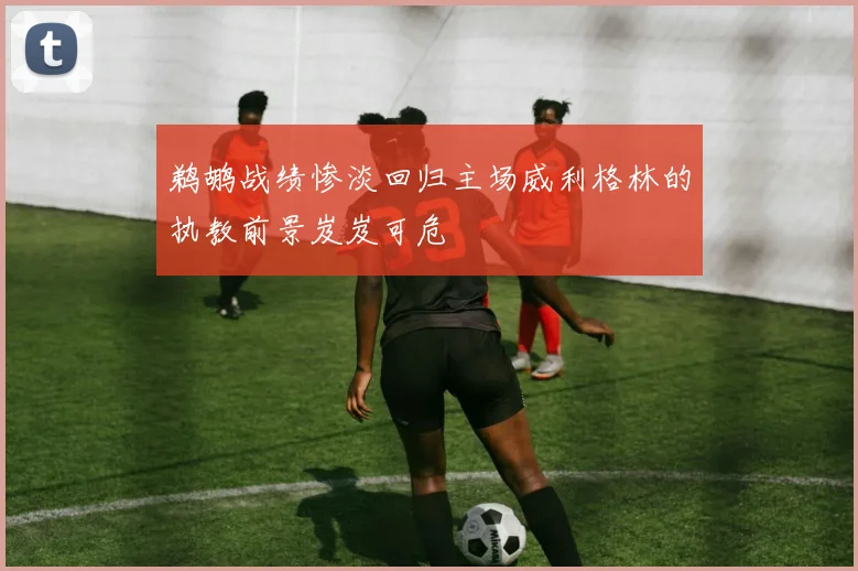 鹈鹕战绩惨淡回归主场威利格林的执教前景岌岌可危