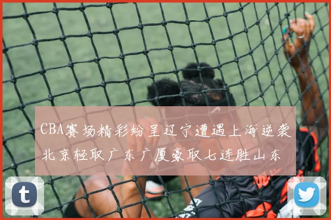CBA赛场精彩纷呈辽宁遭遇上海逆袭北京轻取广东广厦豪取七连胜山东战胜新疆