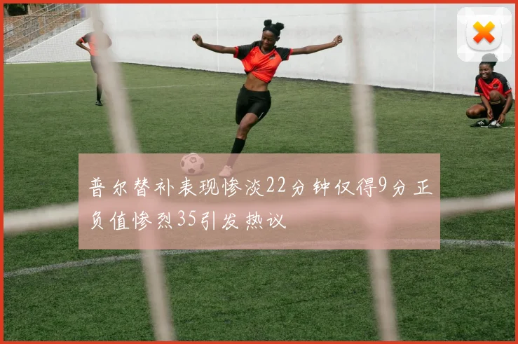 普尔替补表现惨淡22分钟仅得9分正负值惨烈35引发热议