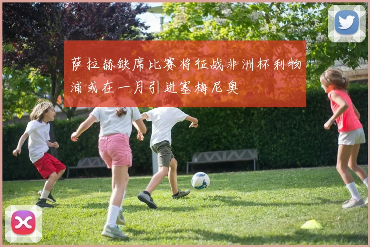 萨拉赫缺席比赛将征战非洲杯利物浦或在一月引进塞梅尼奥
