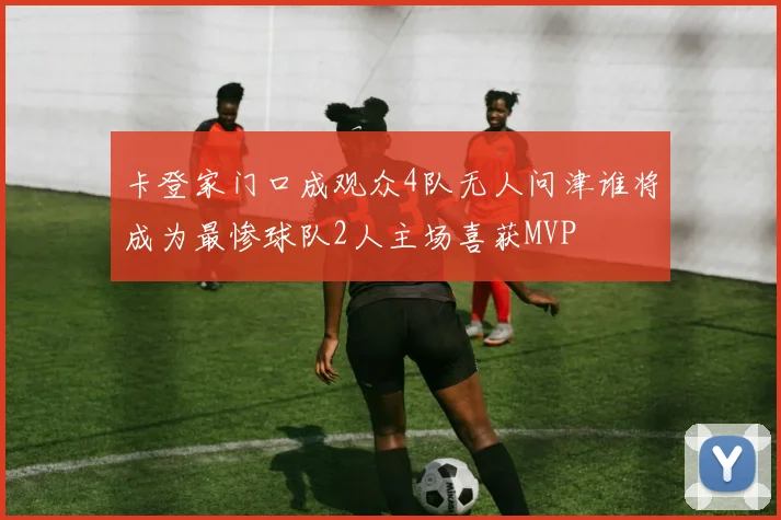 卡登家门口成观众4队无人问津谁将成为最惨球队2人主场喜获MVP