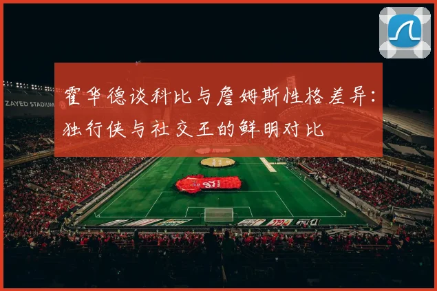霍华德谈科比与詹姆斯性格差异：独行侠与社交王的鲜明对比
