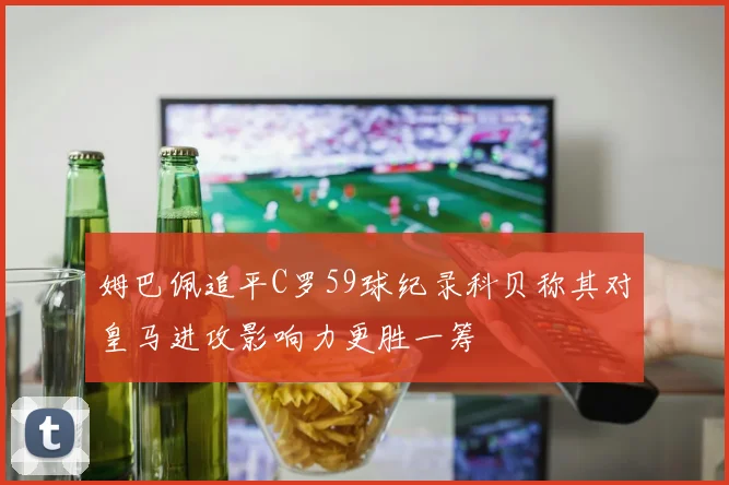 姆巴佩追平C罗59球纪录科贝称其对皇马进攻影响力更胜一筹