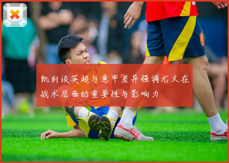 凯利谈英超与意甲差异强调尤文在战术层面的重要性与影响力