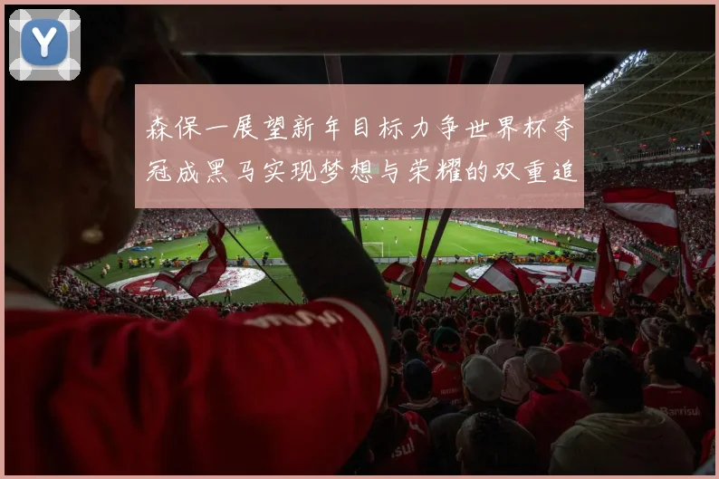 森保一展望新年目标力争世界杯夺冠成黑马实现梦想与荣耀的双重追求