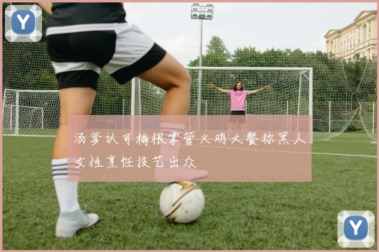 汤爹认可梅根掌管火鸡大餐称黑人女性烹饪技艺出众