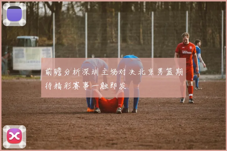 前瞻分析深圳主场对决北京男篮期待精彩赛事一触即发