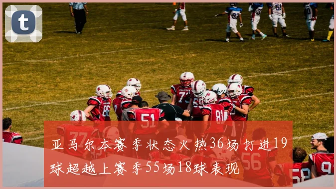 亚马尔本赛季状态火热36场打进19球超越上赛季55场18球表现