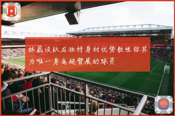 林葳谈狄龙独特身材优势教练称其为唯一身高超臂展的球员