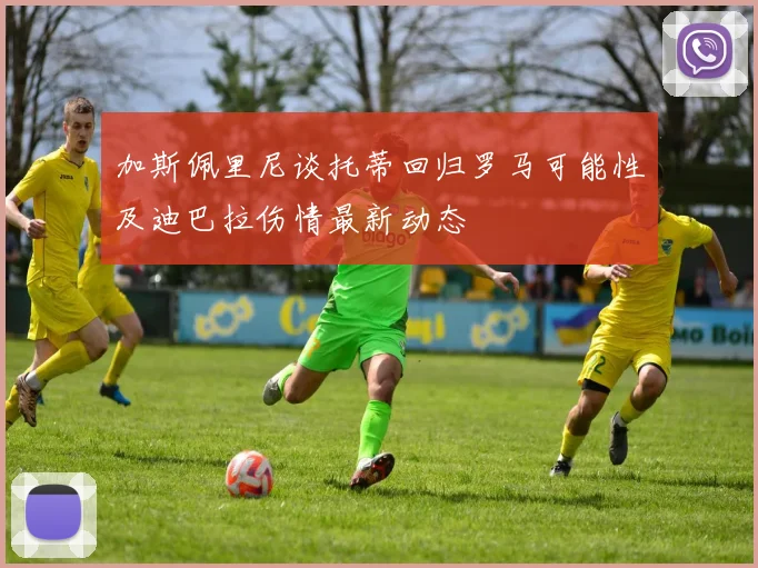 加斯佩里尼谈托蒂回归罗马可能性及迪巴拉伤情最新动态