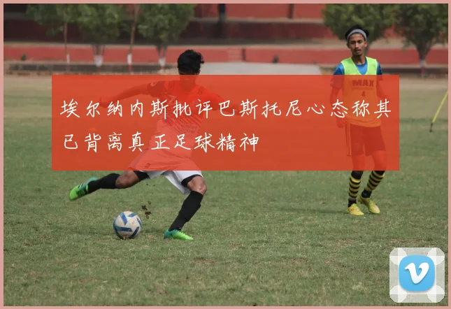 埃尔纳内斯批评巴斯托尼心态称其已背离真正足球精神