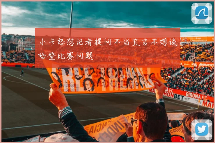 小卡怒怼记者提问不当直言不想谈哈登比赛问题