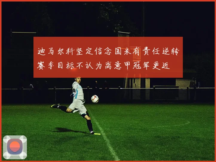 迪马尔科坚定信念国米有责任逆转赛季目标不认为离意甲冠军更近