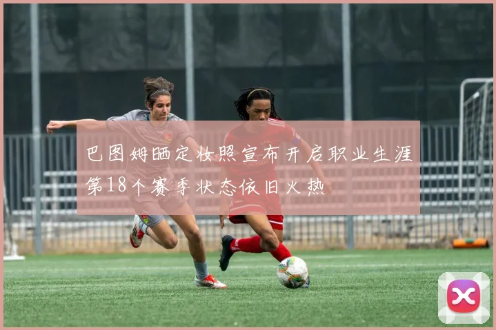 巴图姆晒定妆照宣布开启职业生涯第18个赛季状态依旧火热