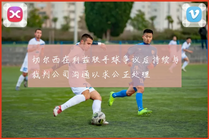 切尔西在利兹联手球争议后持续与裁判公司沟通以求公正处理