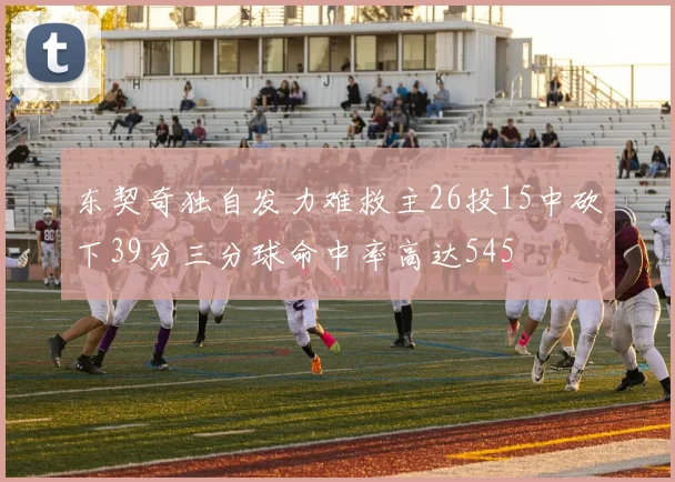 东契奇独自发力难救主26投15中砍下39分三分球命中率高达545